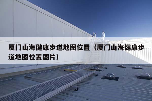 廈門山海健康步道地圖位置(廈門山海健康步道地圖位置圖片)-海躍實業